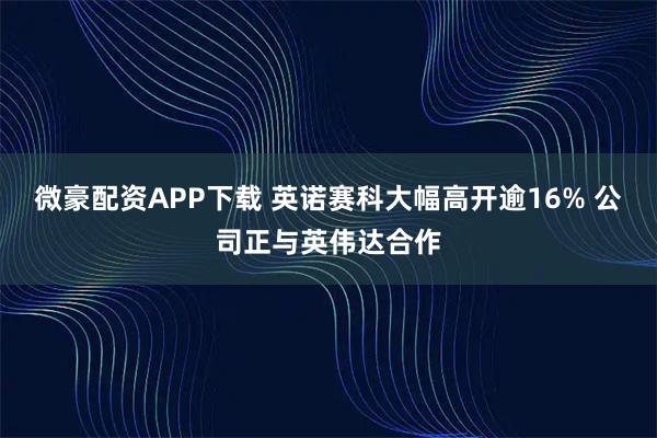 微豪配資APP下載 英諾賽科大幅高開(kāi)逾16% 公司正與英偉達(dá)合作