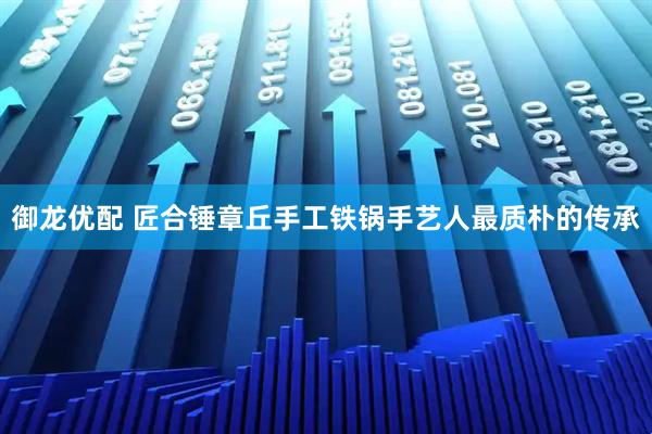 御龍優(yōu)配 匠合錘章丘手工鐵鍋手藝人最質(zhì)樸的傳承