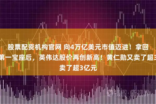 股票配資機(jī)構(gòu)官網(wǎng) 向4萬(wàn)億美元市值邁進(jìn)！拿回市值第一寶座后，英偉達(dá)股價(jià)再創(chuàng)新高！黃仁勛又賣(mài)了超3億元