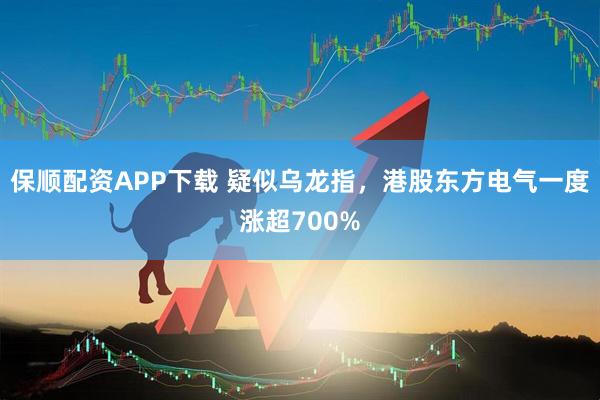 保順配資APP下載 疑似烏龍指，港股東方電氣一度漲超700%