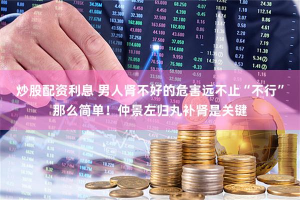 炒股配資利息 男人腎不好的危害遠(yuǎn)不止“不行”那么簡(jiǎn)單！仲景左歸丸補(bǔ)腎是關(guān)鍵