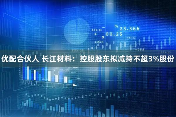 優(yōu)配合伙人 長江材料：控股股東擬減持不超3%股份