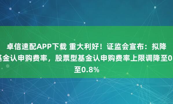 卓信速配APP下載 重大利好！證監(jiān)會(huì)宣布：擬降低基金認(rèn)申購(gòu)費(fèi)率，股票型基金認(rèn)申購(gòu)費(fèi)率上限調(diào)降至0.8%
