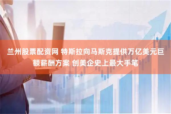 蘭州股票配資網(wǎng) 特斯拉向馬斯克提供萬(wàn)億美元巨額薪酬方案 創(chuàng)美企史上最大手筆