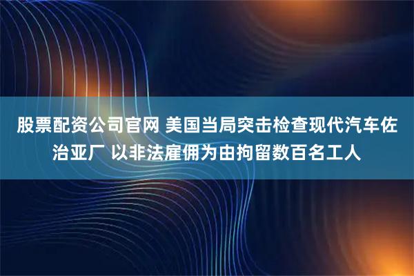 股票配資公司官網(wǎng) 美國(guó)當(dāng)局突擊檢查現(xiàn)代汽車佐治亞廠 以非法雇傭?yàn)橛删辛魯?shù)百名工人