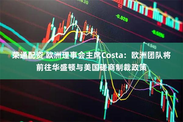 榮通配資 歐洲理事會(huì)主席Costa：歐洲團(tuán)隊(duì)將前往華盛頓與美國(guó)磋商制裁政策