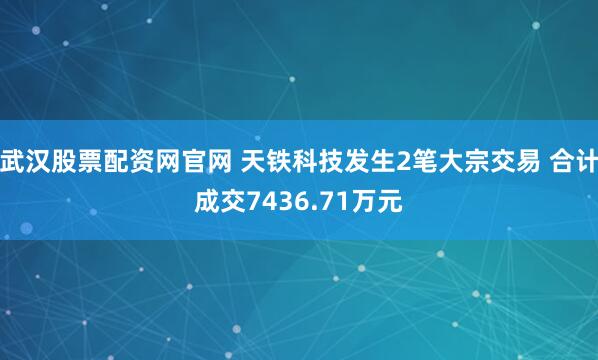 武漢股票配資網(wǎng)官網(wǎng) 天鐵科技發(fā)生2筆大宗交易 合計成交7436.71萬元