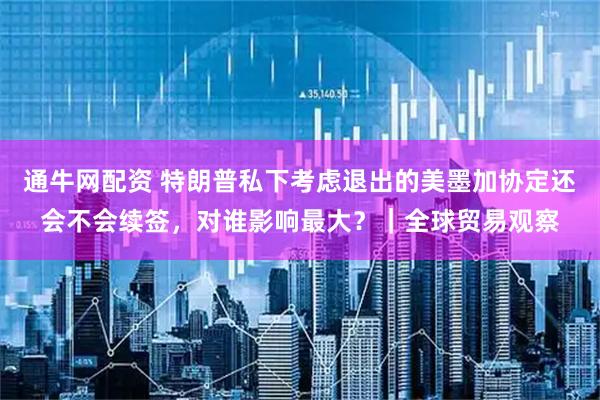 通牛網(wǎng)配資 特朗普私下考慮退出的美墨加協(xié)定還會(huì)不會(huì)續(xù)簽，對(duì)誰(shuí)影響最大？｜全球貿(mào)易觀(guān)察